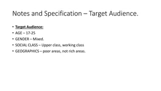 Notes and Specification – Target Audience.
• Target Audience:
• AGE – 17-25
• GENDER – Mixed.
• SOCIAL CLASS – Upper class, working class
• GEOGRAPHICS – poor areas, not rich areas.
 