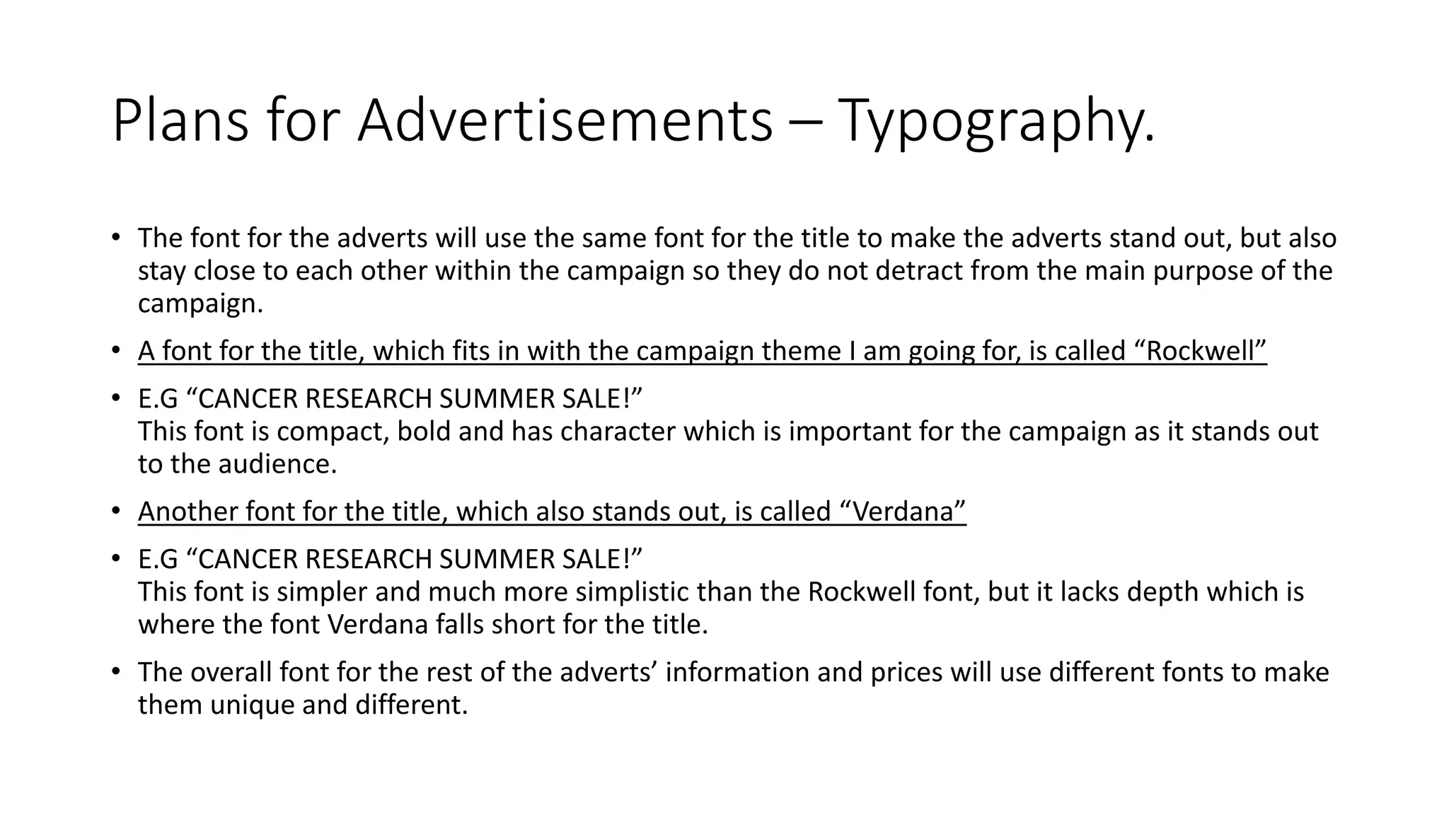 Plans for Advertisements – Typography.
• The font for the adverts will use the same font for the title to make the adverts stand out, but also
stay close to each other within the campaign so they do not detract from the main purpose of the
campaign.
• A font for the title, which fits in with the campaign theme I am going for, is called “Rockwell”
• E.G “CANCER RESEARCH SUMMER SALE!”
This font is compact, bold and has character which is important for the campaign as it stands out
to the audience.
• Another font for the title, which also stands out, is called “Verdana”
• E.G “CANCER RESEARCH SUMMER SALE!”
This font is simpler and much more simplistic than the Rockwell font, but it lacks depth which is
where the font Verdana falls short for the title.
• The overall font for the rest of the adverts’ information and prices will use different fonts to make
them unique and different.
 
