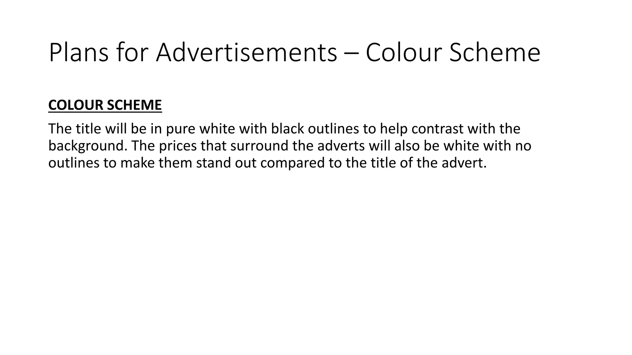 Plans for Advertisements – Colour Scheme
COLOUR SCHEME
The title will be in pure white with black outlines to help contrast with the
background. The prices that surround the adverts will also be white with no
outlines to make them stand out compared to the title of the advert.
 