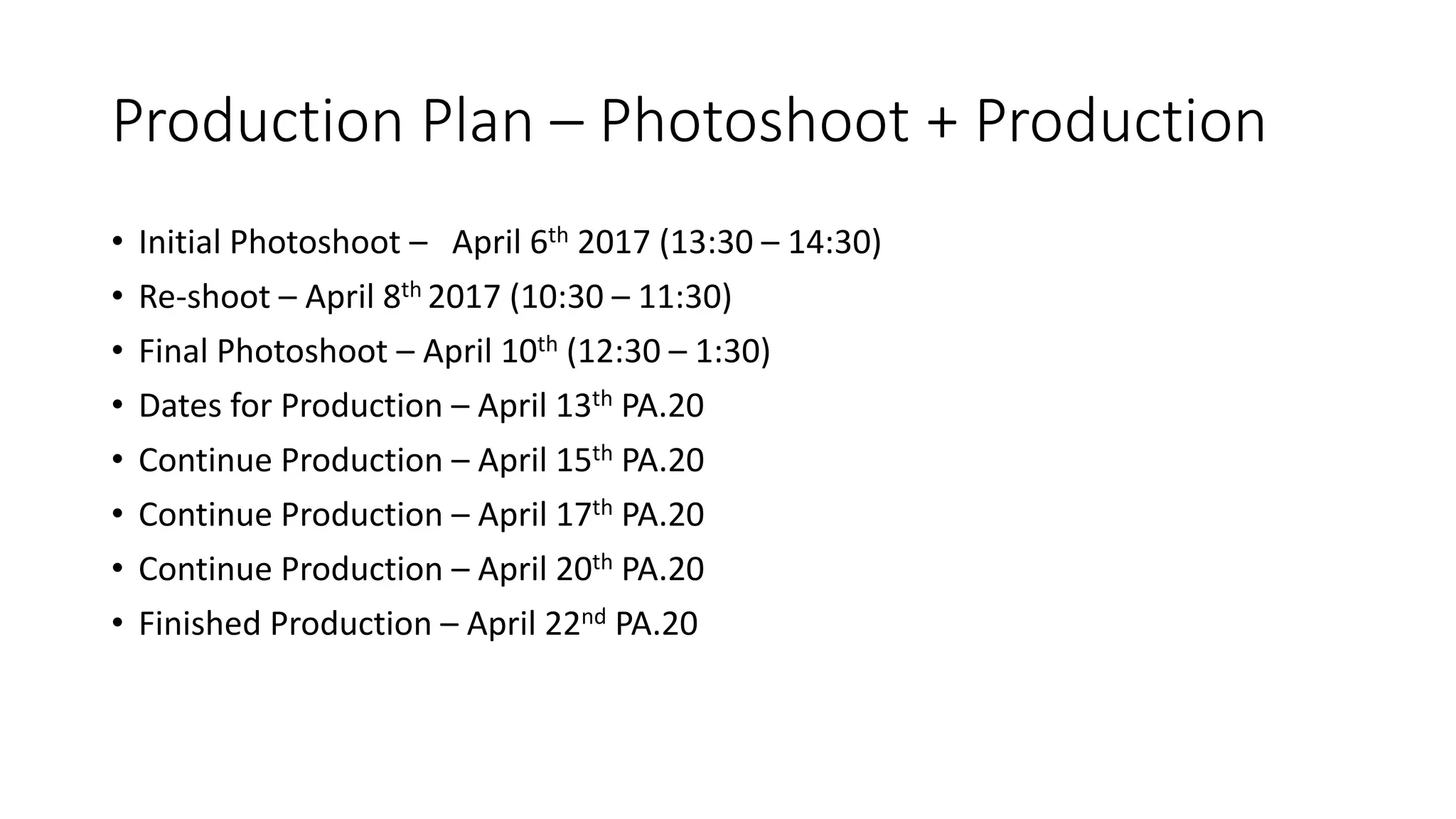 Production Plan – Photoshoot + Production
• Initial Photoshoot – April 6th 2017 (13:30 – 14:30)
• Re-shoot – April 8th 2017 (10:30 – 11:30)
• Final Photoshoot – April 10th (12:30 – 1:30)
• Dates for Production – April 13th PA.20
• Continue Production – April 15th PA.20
• Continue Production – April 17th PA.20
• Continue Production – April 20th PA.20
• Finished Production – April 22nd PA.20
 