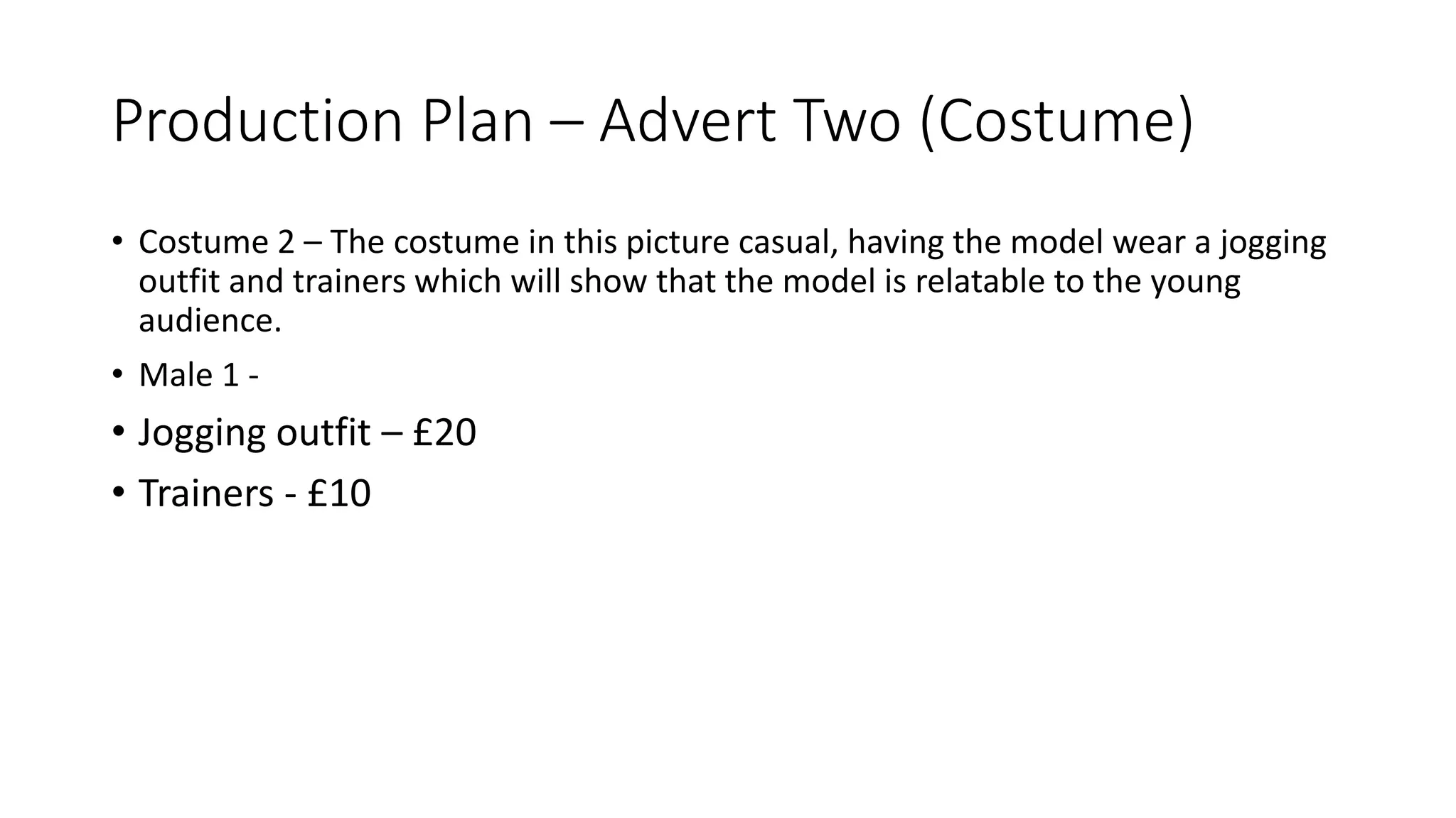 Production Plan – Advert Two (Costume)
• Costume 2 – The costume in this picture casual, having the model wear a jogging
outfit and trainers which will show that the model is relatable to the young
audience.
• Male 1 -
• Jogging outfit – £20
• Trainers - £10
 