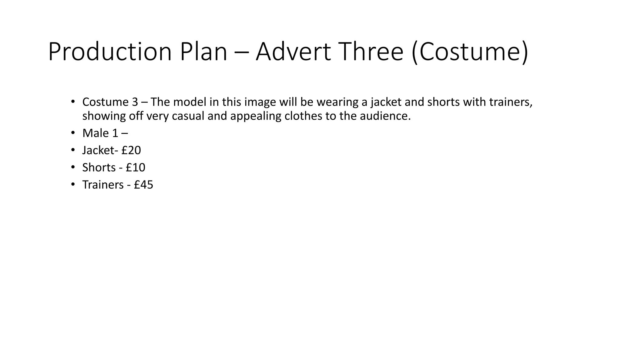 Production Plan – Advert Three (Costume)
• Costume 3 – The model in this image will be wearing a jacket and shorts with trainers,
showing off very casual and appealing clothes to the audience.
• Male 1 –
• Jacket- £20
• Shorts - £10
• Trainers - £45
 