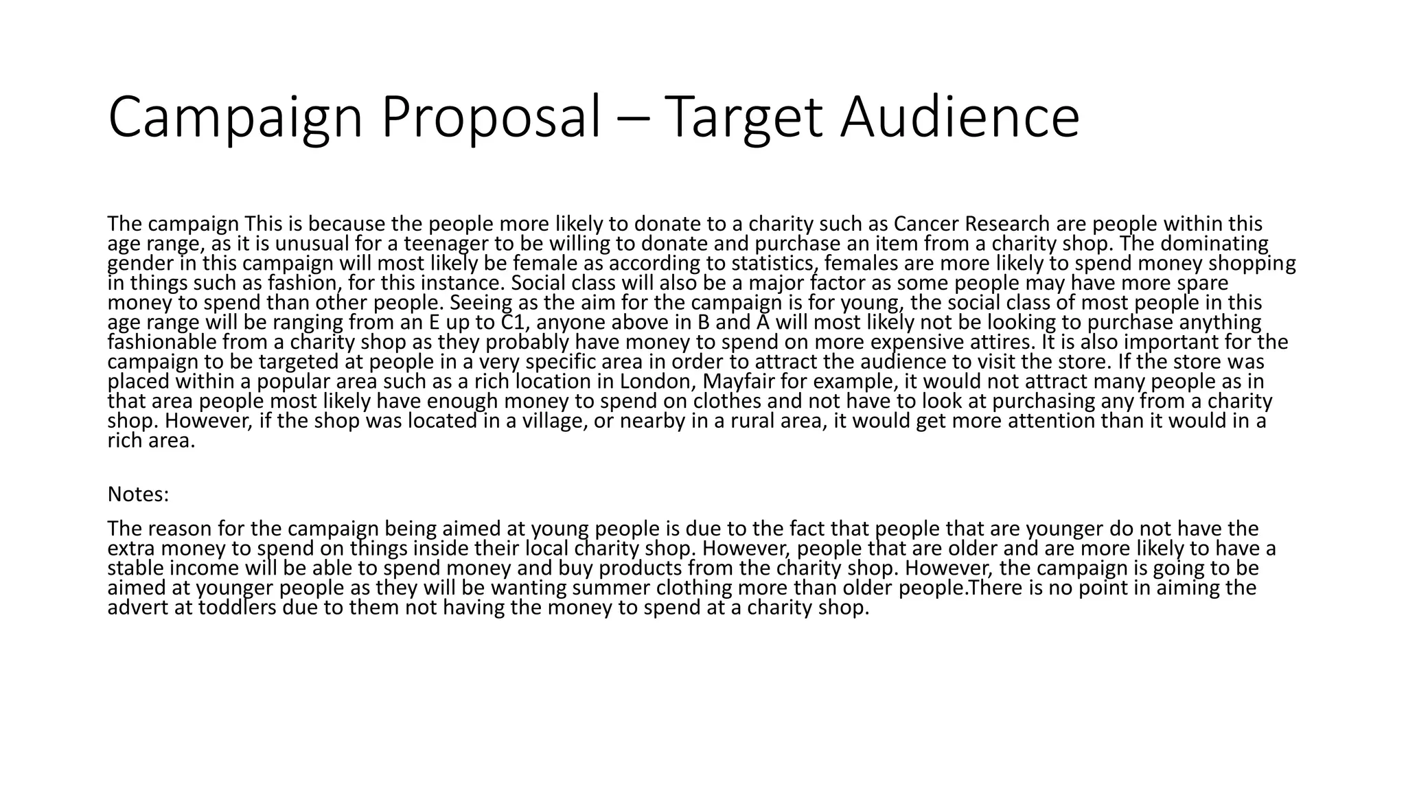Campaign Proposal – Target Audience
The campaign This is because the people more likely to donate to a charity such as Cancer Research are people within this
age range, as it is unusual for a teenager to be willing to donate and purchase an item from a charity shop. The dominating
gender in this campaign will most likely be female as according to statistics, females are more likely to spend money shopping
in things such as fashion, for this instance. Social class will also be a major factor as some people may have more spare
money to spend than other people. Seeing as the aim for the campaign is for young, the social class of most people in this
age range will be ranging from an E up to C1, anyone above in B and A will most likely not be looking to purchase anything
fashionable from a charity shop as they probably have money to spend on more expensive attires. It is also important for the
campaign to be targeted at people in a very specific area in order to attract the audience to visit the store. If the store was
placed within a popular area such as a rich location in London, Mayfair for example, it would not attract many people as in
that area people most likely have enough money to spend on clothes and not have to look at purchasing any from a charity
shop. However, if the shop was located in a village, or nearby in a rural area, it would get more attention than it would in a
rich area.
Notes:
The reason for the campaign being aimed at young people is due to the fact that people that are younger do not have the
extra money to spend on things inside their local charity shop. However, people that are older and are more likely to have a
stable income will be able to spend money and buy products from the charity shop. However, the campaign is going to be
aimed at younger people as they will be wanting summer clothing more than older people.There is no point in aiming the
advert at toddlers due to them not having the money to spend at a charity shop.
 