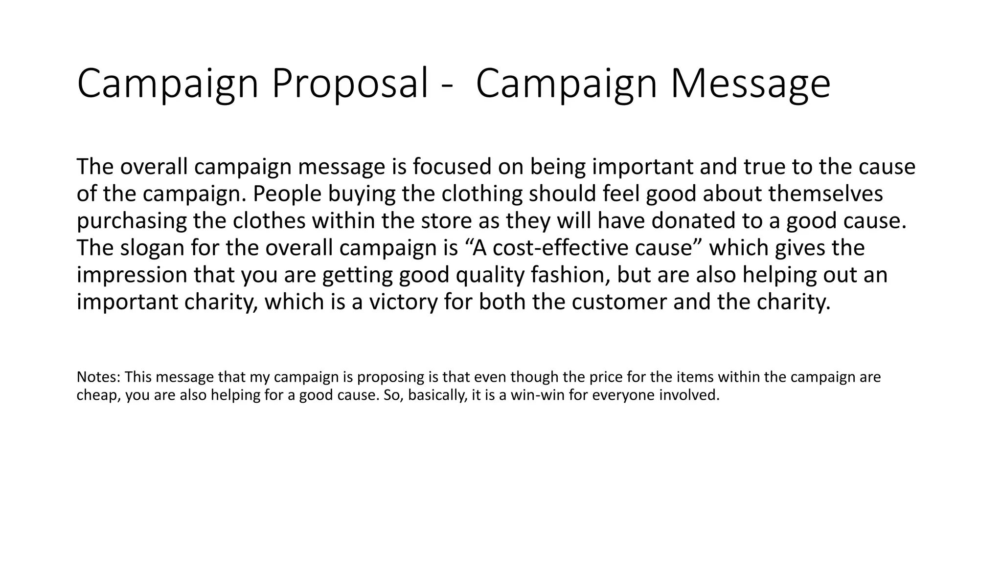 Campaign Proposal - Campaign Message
The overall campaign message is focused on being important and true to the cause
of the campaign. People buying the clothing should feel good about themselves
purchasing the clothes within the store as they will have donated to a good cause.
The slogan for the overall campaign is “A cost-effective cause” which gives the
impression that you are getting good quality fashion, but are also helping out an
important charity, which is a victory for both the customer and the charity.
Notes: This message that my campaign is proposing is that even though the price for the items within the campaign are
cheap, you are also helping for a good cause. So, basically, it is a win-win for everyone involved.
 