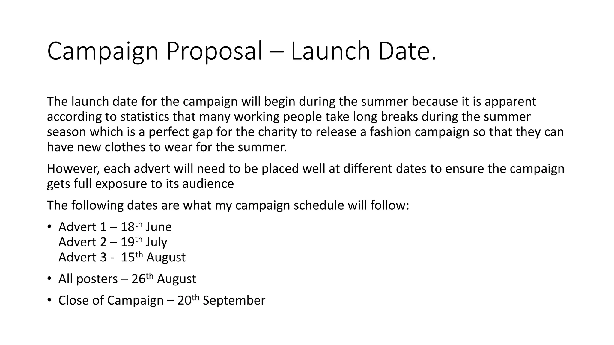 Campaign Proposal – Launch Date.
The launch date for the campaign will begin during the summer because it is apparent
according to statistics that many working people take long breaks during the summer
season which is a perfect gap for the charity to release a fashion campaign so that they can
have new clothes to wear for the summer.
However, each advert will need to be placed well at different dates to ensure the campaign
gets full exposure to its audience
The following dates are what my campaign schedule will follow:
• Advert 1 – 18th June
Advert 2 – 19th July
Advert 3 - 15th August
• All posters – 26th August
• Close of Campaign – 20th September
 
