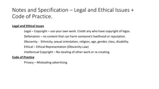 Notes and Specification – Legal and Ethical Issues +
Code of Practice.
Legal and Ethical issues
Legal – Copyright – use your own work. Credit any who have copyright of logos.
Defamation – no content that can harm someone’s livelihood or reputation.
Obscenity - Ethnicity, sexual orientation, religion, age, gender, class, disability.
Ethical – Ethical Representation (Obscenity Law)
Intellectual Copyright – No stealing of other work or re-creating.
Code of Practice
Privacy – Misleading advertising.
 