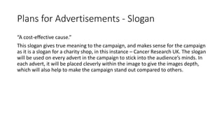 Plans for Advertisements - Slogan
“A cost-effective cause.”
This slogan gives true meaning to the campaign, and makes sense for the campaign
as it is a slogan for a charity shop, in this instance – Cancer Research UK. The slogan
will be used on every advert in the campaign to stick into the audience’s minds. In
each advert, it will be placed cleverly within the image to give the images depth,
which will also help to make the campaign stand out compared to others.
 