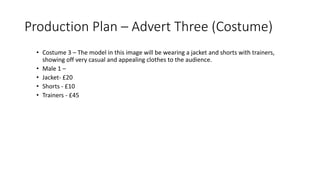 Production Plan – Advert Three (Costume)
• Costume 3 – The model in this image will be wearing a jacket and shorts with trainers,
showing off very casual and appealing clothes to the audience.
• Male 1 –
• Jacket- £20
• Shorts - £10
• Trainers - £45
 