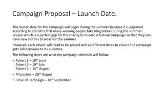Campaign Proposal – Launch Date.
The launch date for the campaign will begin during the summer because it is apparent
according to statistics that many working people take long breaks during the summer
season which is a perfect gap for the charity to release a fashion campaign so that they can
have new clothes to wear for the summer.
However, each advert will need to be placed well at different dates to ensure the campaign
gets full exposure to its audience
The following dates are what my campaign schedule will follow:
• Advert 1 – 18th June
Advert 2 – 19th July
Advert 3 - 15th August
• All posters – 26th August
• Close of Campaign – 20th September
 