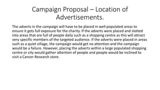 Campaign Proposal – Location of
Advertisements.
The adverts in the campaign will have to be placed in well populated areas to
ensure it gets full exposure for the charity. If the adverts were placed and slotted
into areas that are full of people daily such as a shopping centre as this will attract
very specific members of the targeted audience. If the adverts were placed in areas
such as a quiet village, the campaign would get no attention and the campaign
would be a failure. However, placing the adverts within a large populated shopping
centre or city would gather attention of people and people would be inclined to
visit a Cancer Research store.
 