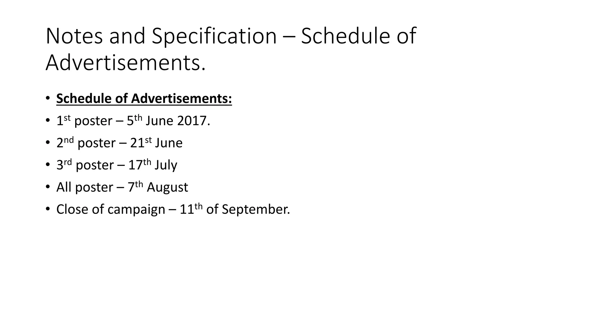Notes and Specification – Schedule of
Advertisements.
• Schedule of Advertisements:
• 1st poster – 5th June 2017.
• 2nd poster – 21st June
• 3rd poster – 17th July
• All poster – 7th August
• Close of campaign – 11th of September.
 