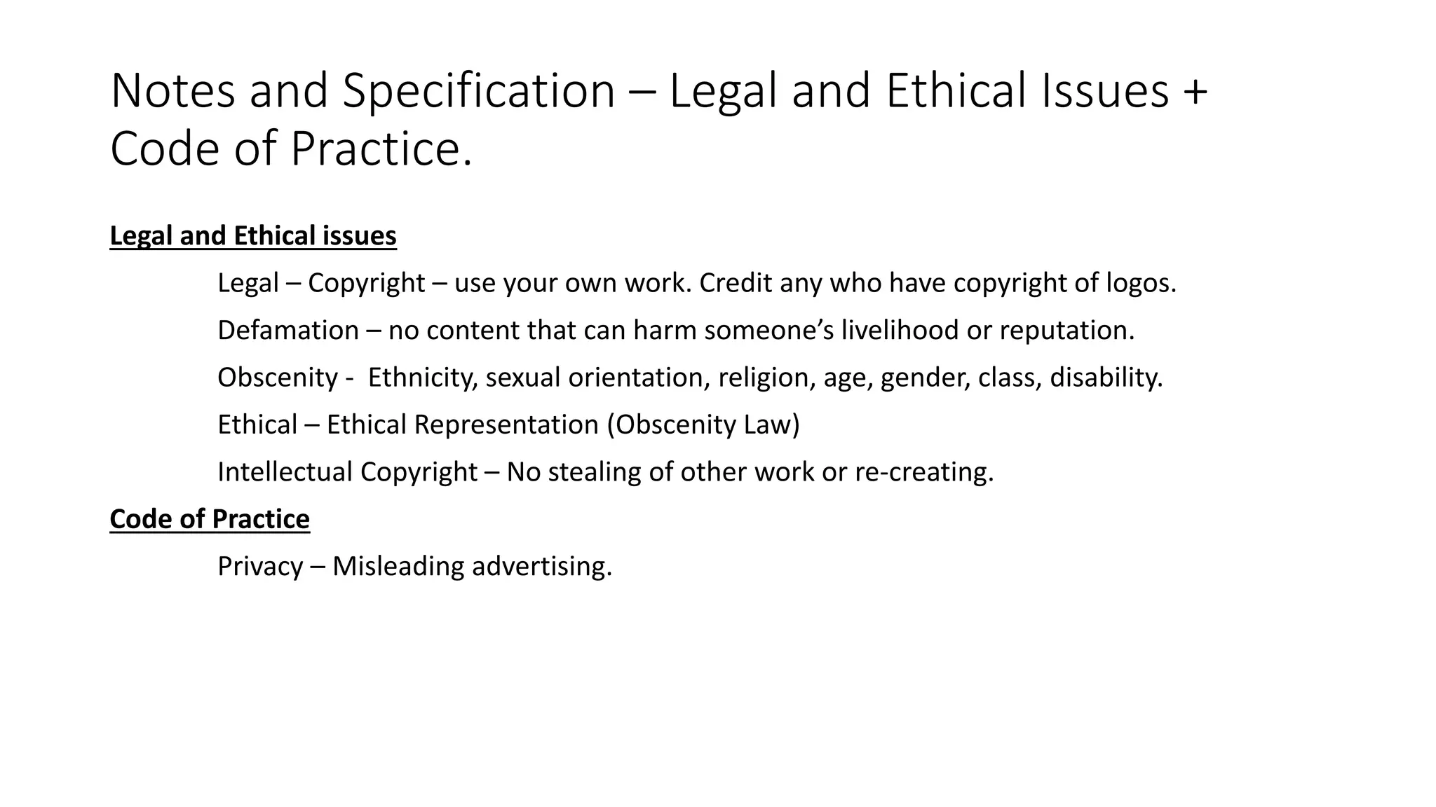 Notes and Specification – Legal and Ethical Issues +
Code of Practice.
Legal and Ethical issues
Legal – Copyright – use your own work. Credit any who have copyright of logos.
Defamation – no content that can harm someone’s livelihood or reputation.
Obscenity - Ethnicity, sexual orientation, religion, age, gender, class, disability.
Ethical – Ethical Representation (Obscenity Law)
Intellectual Copyright – No stealing of other work or re-creating.
Code of Practice
Privacy – Misleading advertising.
 