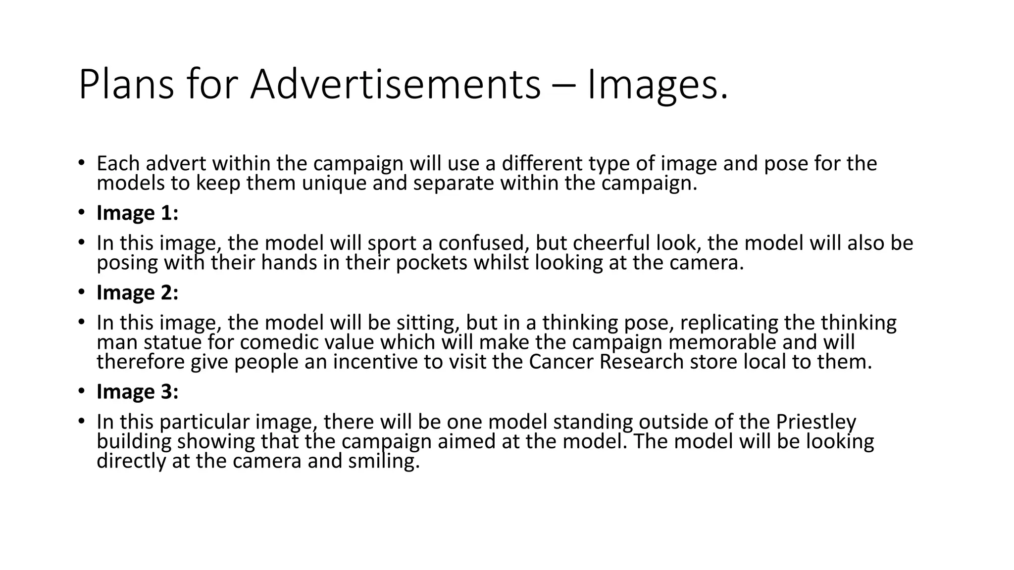 Plans for Advertisements – Images.
• Each advert within the campaign will use a different type of image and pose for the
models to keep them unique and separate within the campaign.
• Image 1:
• In this image, the model will sport a confused, but cheerful look, the model will also be
posing with their hands in their pockets whilst looking at the camera.
• Image 2:
• In this image, the model will be sitting, but in a thinking pose, replicating the thinking
man statue for comedic value which will make the campaign memorable and will
therefore give people an incentive to visit the Cancer Research store local to them.
• Image 3:
• In this particular image, there will be one model standing outside of the Priestley
building showing that the campaign aimed at the model. The model will be looking
directly at the camera and smiling.
 
