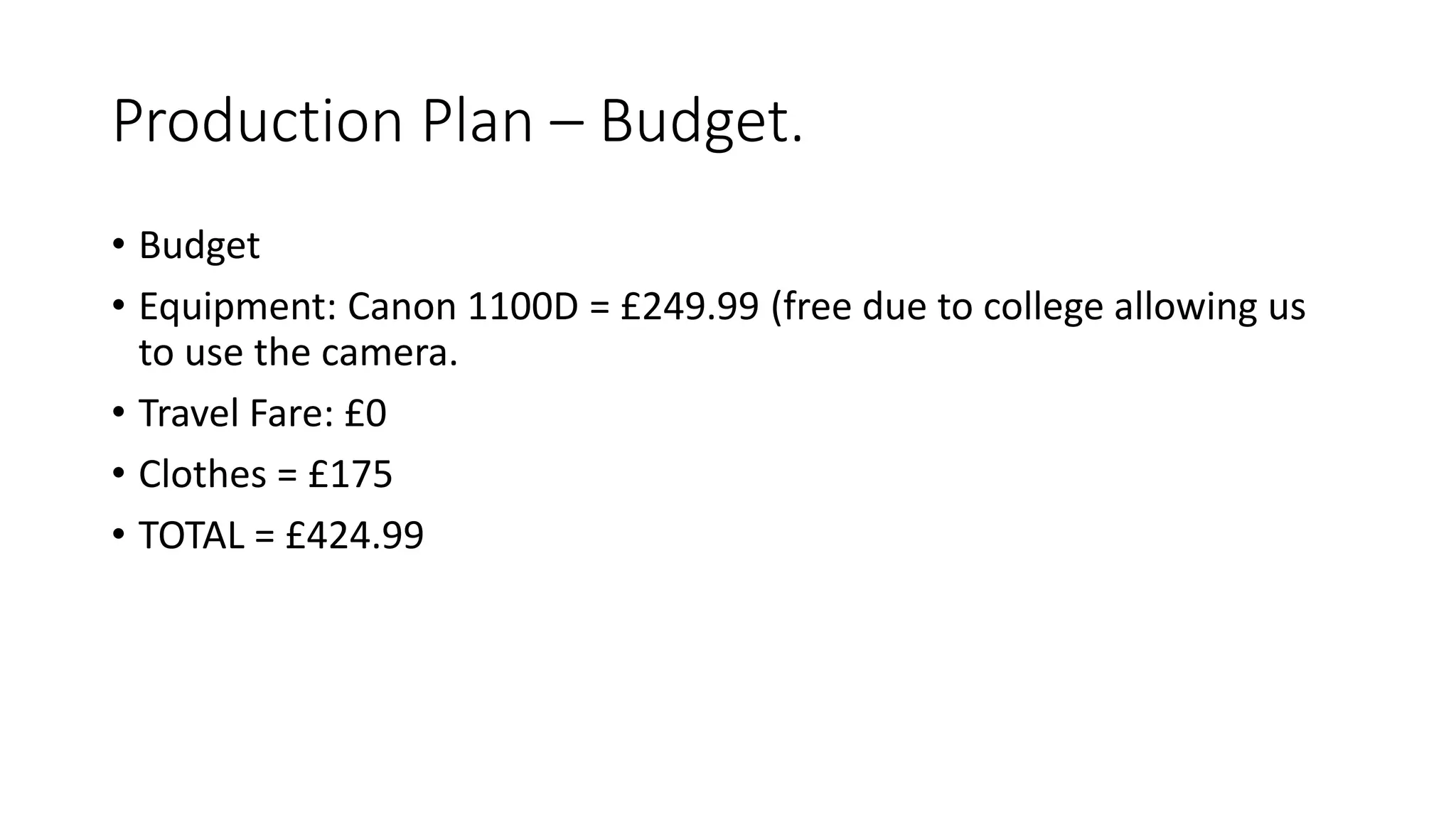 Production Plan – Budget.
• Budget
• Equipment: Canon 1100D = £249.99 (free due to college allowing us
to use the camera.
• Travel Fare: £0
• Clothes = £175
• TOTAL = £424.99
 