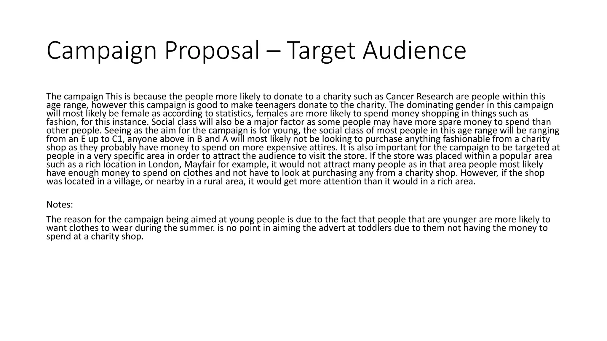 Campaign Proposal – Target Audience
The campaign This is because the people more likely to donate to a charity such as Cancer Research are people within this
age range, however this campaign is good to make teenagers donate to the charity. The dominating gender in this campaign
will most likely be female as according to statistics, females are more likely to spend money shopping in things such as
fashion, for this instance. Social class will also be a major factor as some people may have more spare money to spend than
other people. Seeing as the aim for the campaign is for young, the social class of most people in this age range will be ranging
from an E up to C1, anyone above in B and A will most likely not be looking to purchase anything fashionable from a charity
shop as they probably have money to spend on more expensive attires. It is also important for the campaign to be targeted at
people in a very specific area in order to attract the audience to visit the store. If the store was placed within a popular area
such as a rich location in London, Mayfair for example, it would not attract many people as in that area people most likely
have enough money to spend on clothes and not have to look at purchasing any from a charity shop. However, if the shop
was located in a village, or nearby in a rural area, it would get more attention than it would in a rich area.
Notes:
The reason for the campaign being aimed at young people is due to the fact that people that are younger are more likely to
want clothes to wear during the summer. is no point in aiming the advert at toddlers due to them not having the money to
spend at a charity shop.
 