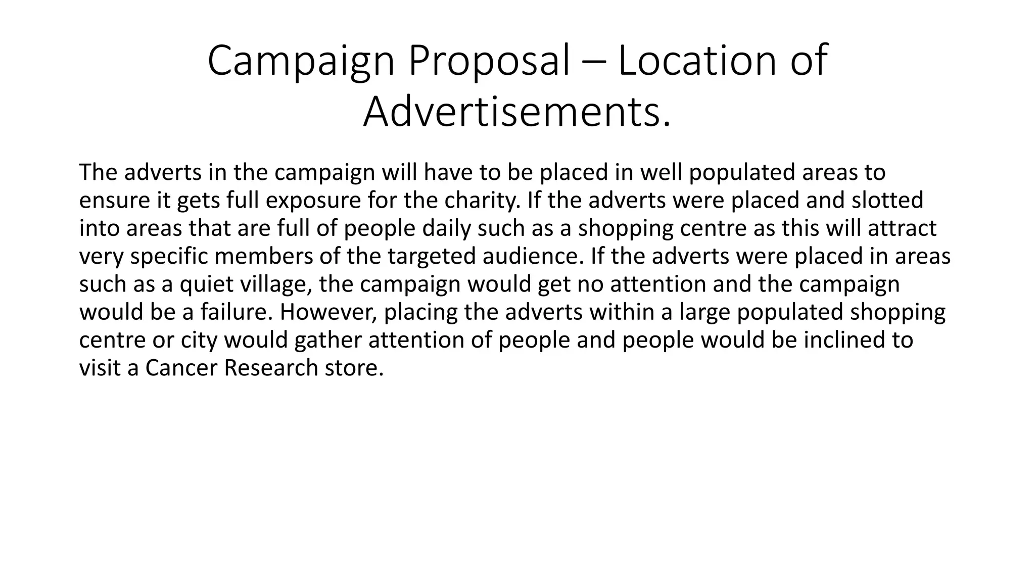 Campaign Proposal – Location of
Advertisements.
The adverts in the campaign will have to be placed in well populated areas to
ensure it gets full exposure for the charity. If the adverts were placed and slotted
into areas that are full of people daily such as a shopping centre as this will attract
very specific members of the targeted audience. If the adverts were placed in areas
such as a quiet village, the campaign would get no attention and the campaign
would be a failure. However, placing the adverts within a large populated shopping
centre or city would gather attention of people and people would be inclined to
visit a Cancer Research store.
 