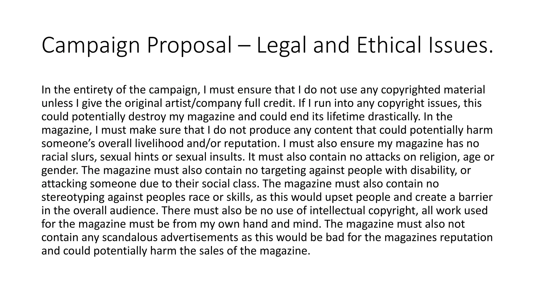Campaign Proposal – Legal and Ethical Issues.
In the entirety of the campaign, I must ensure that I do not use any copyrighted material
unless I give the original artist/company full credit. If I run into any copyright issues, this
could potentially destroy my magazine and could end its lifetime drastically. In the
magazine, I must make sure that I do not produce any content that could potentially harm
someone’s overall livelihood and/or reputation. I must also ensure my magazine has no
racial slurs, sexual hints or sexual insults. It must also contain no attacks on religion, age or
gender. The magazine must also contain no targeting against people with disability, or
attacking someone due to their social class. The magazine must also contain no
stereotyping against peoples race or skills, as this would upset people and create a barrier
in the overall audience. There must also be no use of intellectual copyright, all work used
for the magazine must be from my own hand and mind. The magazine must also not
contain any scandalous advertisements as this would be bad for the magazines reputation
and could potentially harm the sales of the magazine.
 