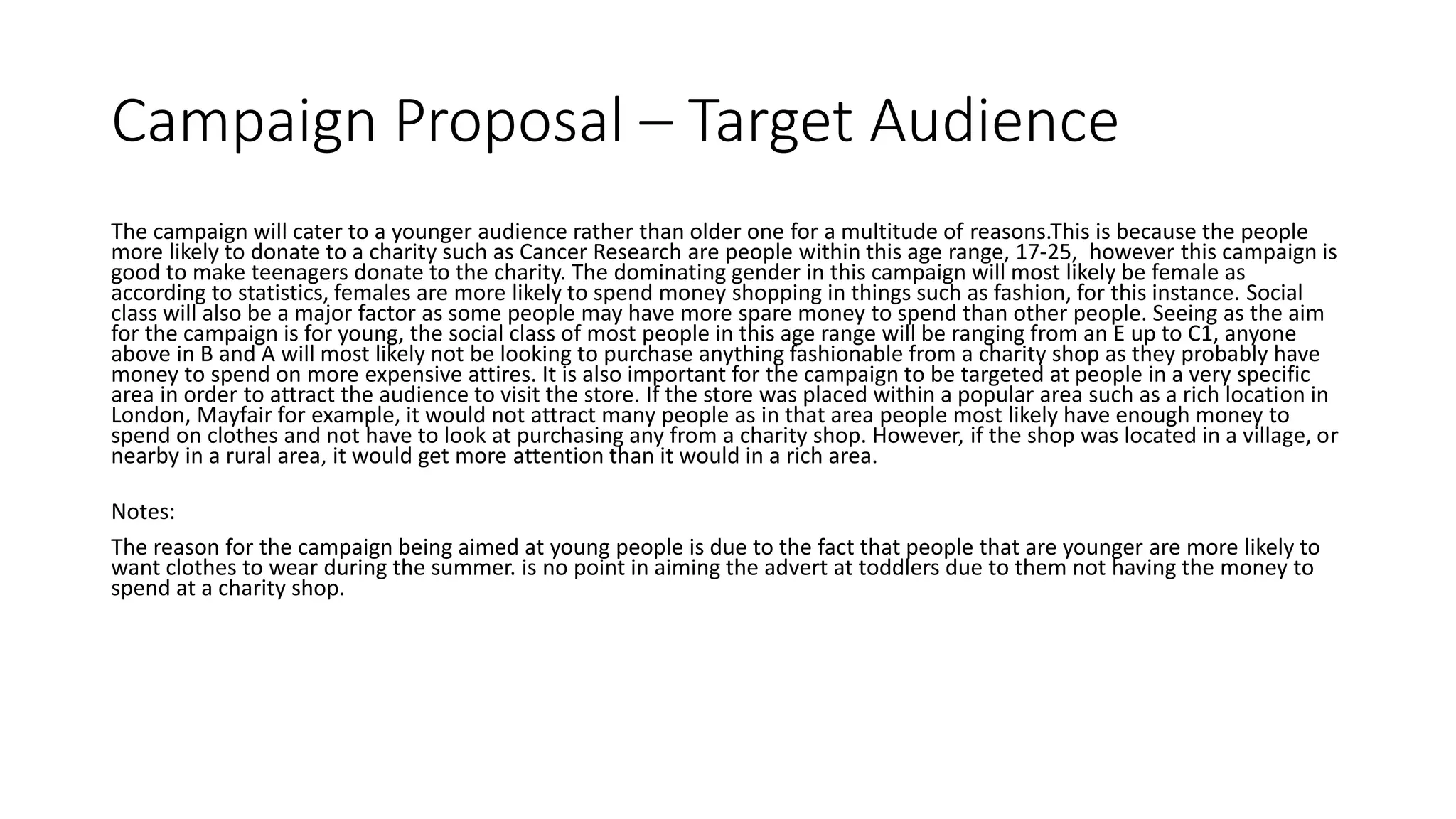 Campaign Proposal – Target Audience
The campaign will cater to a younger audience rather than older one for a multitude of reasons.This is because the people
more likely to donate to a charity such as Cancer Research are people within this age range, 17-25, however this campaign is
good to make teenagers donate to the charity. The dominating gender in this campaign will most likely be female as
according to statistics, females are more likely to spend money shopping in things such as fashion, for this instance. Social
class will also be a major factor as some people may have more spare money to spend than other people. Seeing as the aim
for the campaign is for young, the social class of most people in this age range will be ranging from an E up to C1, anyone
above in B and A will most likely not be looking to purchase anything fashionable from a charity shop as they probably have
money to spend on more expensive attires. It is also important for the campaign to be targeted at people in a very specific
area in order to attract the audience to visit the store. If the store was placed within a popular area such as a rich location in
London, Mayfair for example, it would not attract many people as in that area people most likely have enough money to
spend on clothes and not have to look at purchasing any from a charity shop. However, if the shop was located in a village, or
nearby in a rural area, it would get more attention than it would in a rich area.
Notes:
The reason for the campaign being aimed at young people is due to the fact that people that are younger are more likely to
want clothes to wear during the summer. is no point in aiming the advert at toddlers due to them not having the money to
spend at a charity shop.
 