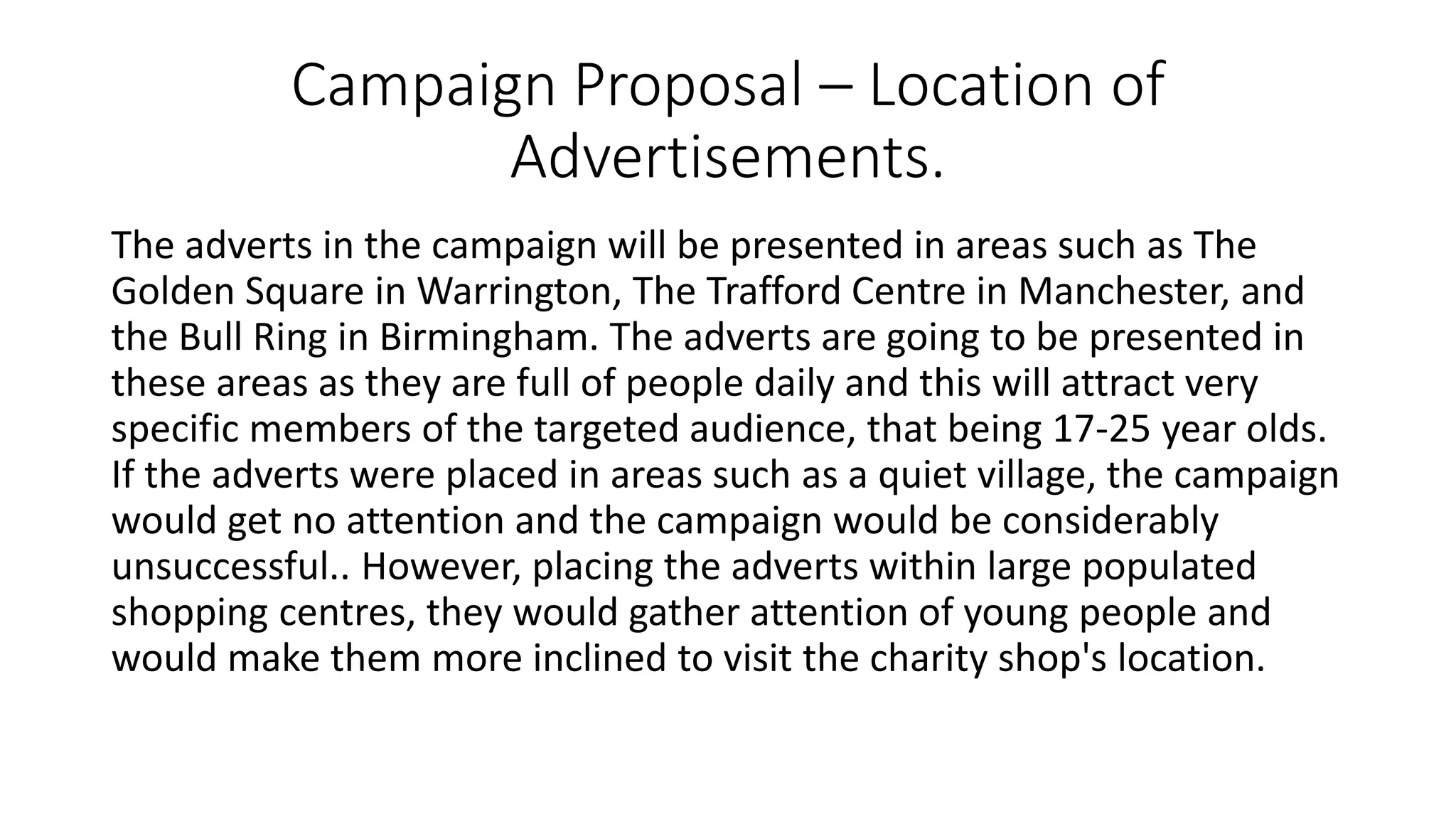Campaign Proposal – Location of
Advertisements.
The adverts in the campaign will be presented in areas such as The
Golden Square in Warrington, The Trafford Centre in Manchester, and
the Bull Ring in Birmingham. The adverts are going to be presented in
these areas as they are full of people daily and this will attract very
specific members of the targeted audience, that being 17-25 year olds.
If the adverts were placed in areas such as a quiet village, the campaign
would get no attention and the campaign would be considerably
unsuccessful.. However, placing the adverts within large populated
shopping centres, they would gather attention of young people and
would make them more inclined to visit the charity shop's location.
 