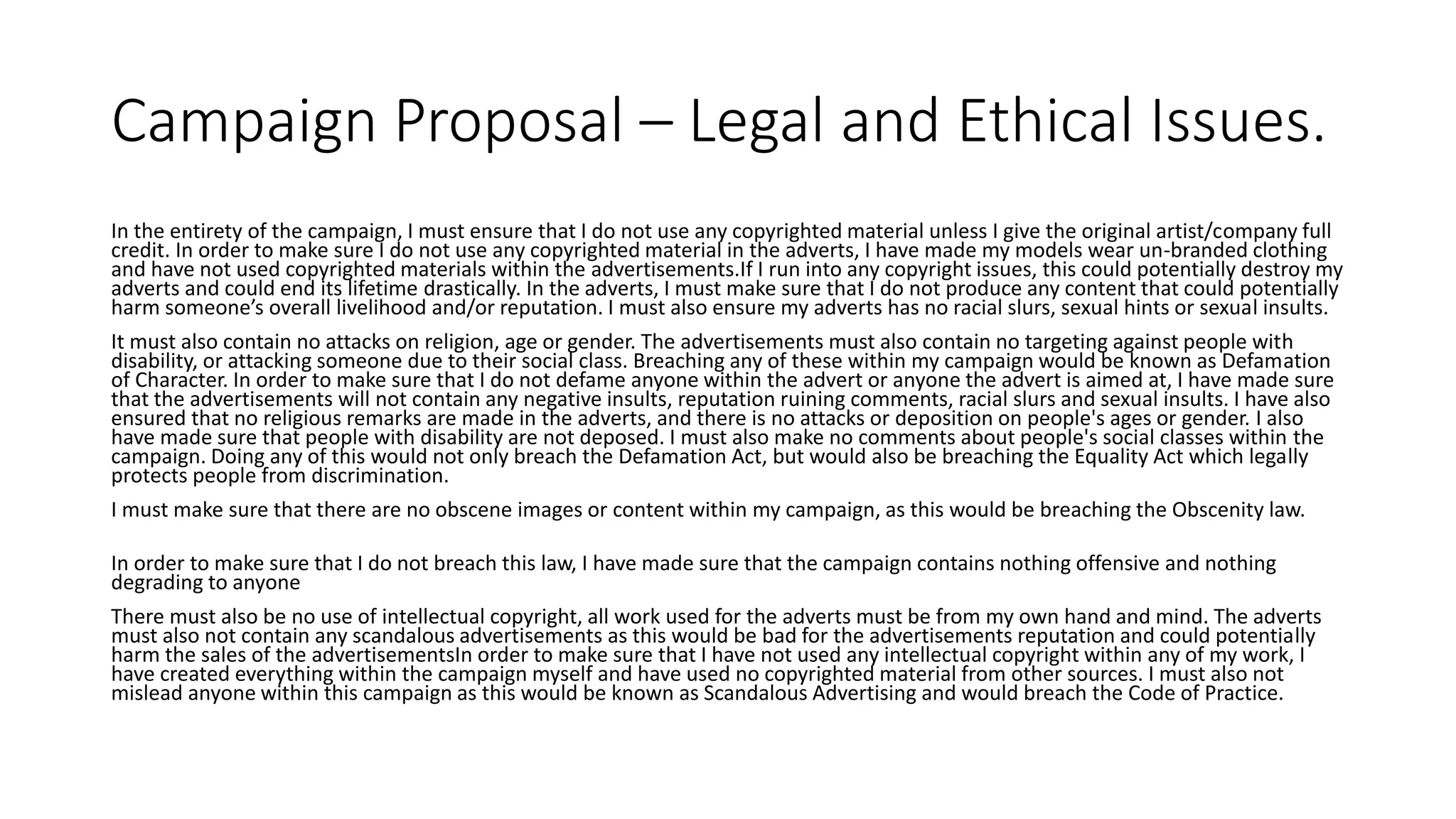 Campaign Proposal – Legal and Ethical Issues.
In the entirety of the campaign, I must ensure that I do not use any copyrighted material unless I give the original artist/company full
credit. In order to make sure I do not use any copyrighted material in the adverts, I have made my models wear un-branded clothing
and have not used copyrighted materials within the advertisements.If I run into any copyright issues, this could potentially destroy my
adverts and could end its lifetime drastically. In the adverts, I must make sure that I do not produce any content that could potentially
harm someone’s overall livelihood and/or reputation. I must also ensure my adverts has no racial slurs, sexual hints or sexual insults.
It must also contain no attacks on religion, age or gender. The advertisements must also contain no targeting against people with
disability, or attacking someone due to their social class. Breaching any of these within my campaign would be known as Defamation
of Character. In order to make sure that I do not defame anyone within the advert or anyone the advert is aimed at, I have made sure
that the advertisements will not contain any negative insults, reputation ruining comments, racial slurs and sexual insults. I have also
ensured that no religious remarks are made in the adverts, and there is no attacks or deposition on people's ages or gender. I also
have made sure that people with disability are not deposed. I must also make no comments about people's social classes within the
campaign. Doing any of this would not only breach the Defamation Act, but would also be breaching the Equality Act which legally
protects people from discrimination.
I must make sure that there are no obscene images or content within my campaign, as this would be breaching the Obscenity law.
In order to make sure that I do not breach this law, I have made sure that the campaign contains nothing offensive and nothing
degrading to anyone
There must also be no use of intellectual copyright, all work used for the adverts must be from my own hand and mind. The adverts
must also not contain any scandalous advertisements as this would be bad for the advertisements reputation and could potentially
harm the sales of the advertisementsIn order to make sure that I have not used any intellectual copyright within any of my work, I
have created everything within the campaign myself and have used no copyrighted material from other sources. I must also not
mislead anyone within this campaign as this would be known as Scandalous Advertising and would breach the Code of Practice.
 