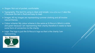  Slogan: Not out of pocket, comfortable.
 Typography: The text I'm using is clean and simple. Action of the time II I also like
it because the text is fluid and easy to read.
 Images: All my images are representing summer clothing and all involve
natural themes.
 Colour scheme: My colour scheme is the same as St Rocco's Which is white
and green because I am representing their charity therefore it needs to have
some form of connection to the charity.
 Logo: The logo is just the St Rocco's logo as that is the charity I am
representing.
 
