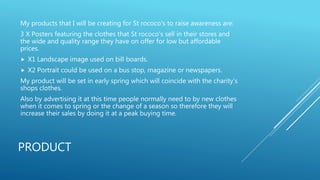 PRODUCT
My products that I will be creating for St rococo's to raise awareness are:
3 X Posters featuring the clothes that St rococo's sell in their stores and
the wide and quality range they have on offer for low but affordable
prices.
 X1 Landscape image used on bill boards.
 X2 Portrait could be used on a bus stop, magazine or newspapers.
My product will be set in early spring which will coincide with the charity's
shops clothes.
Also by advertising it at this time people normally need to by new clothes
when it comes to spring or the change of a season so therefore they will
increase their sales by doing it at a peak buying time.
 