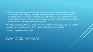 CAMPAIGN MESSAGE
 My campaign message is, structured to represent the charity and what it is trying
to advertise. The campaign message is High quality but still an affordable price.
All of the money made goes to the charity and if there is any excess then it goes
to the desired charity of choice which will be chosen by the charity itself so that at
the end of the day they have made no profit.
Also the campaign is trying to raise awareness of the charity by saying if you want to
look like these people do you don’t have to left with empty pockets.
“Not out of pocket comfortable!.”
 