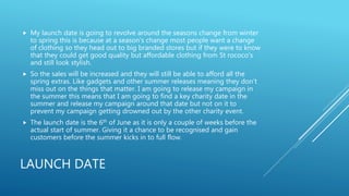 LAUNCH DATE
 My launch date is going to revolve around the seasons change from winter
to spring this is because at a season's change most people want a change
of clothing so they head out to big branded stores but if they were to know
that they could get good quality but affordable clothing from St rococo's
and still look stylish.
 So the sales will be increased and they will still be able to afford all the
spring extras. Like gadgets and other summer releases meaning they don’t
miss out on the things that matter. I am going to release my campaign in
the summer this means that I am going to find a key charity date in the
summer and release my campaign around that date but not on it to
prevent my campaign getting drowned out by the other charity event.
 The launch date is the 6th of June as it is only a couple of weeks before the
actual start of summer. Giving it a chance to be recognised and gain
customers before the summer kicks in to full flow.
 