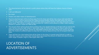LOCATION OF
ADVERTISEMENTS
 The advertisements will be placed in public places where they will have the highest chance of being
seen.
 I will use billboards
 Bus stops
 Posters and other means of advertisement.
 The first advertisement will be furthest away from the shop and will be near a busy main area like the
Trafford centre it will be advertising the cheap and good quality clothes and state where the shop is.
This is to raise people’s awareness and make them want to spend money in the shop because it is for a
good cause. Their will be a couple of them outside the Trafford centre placed on Major roads heading
towards or passed it these are: M60 & M62
 The second advert will be placed about midway this is for people that live in the less built up area In this
case I will be using the high streets in Altrincham (High St, Altrincham WA14) as there is also a lot of
expensive shops and not many choices for affordable clothing they don’t have much choice. So giving
them the choice of a different place to shop that isn’t too far away and has a lot of transport links near
them.
 There will then be a third advert that will be closer to the shop in a poorer area (Orford) in order to
make them aware and to save them money this is to increase the amount of clients but also to cover a
wider range of people. (High St, Warrington WA1 2PF)
 