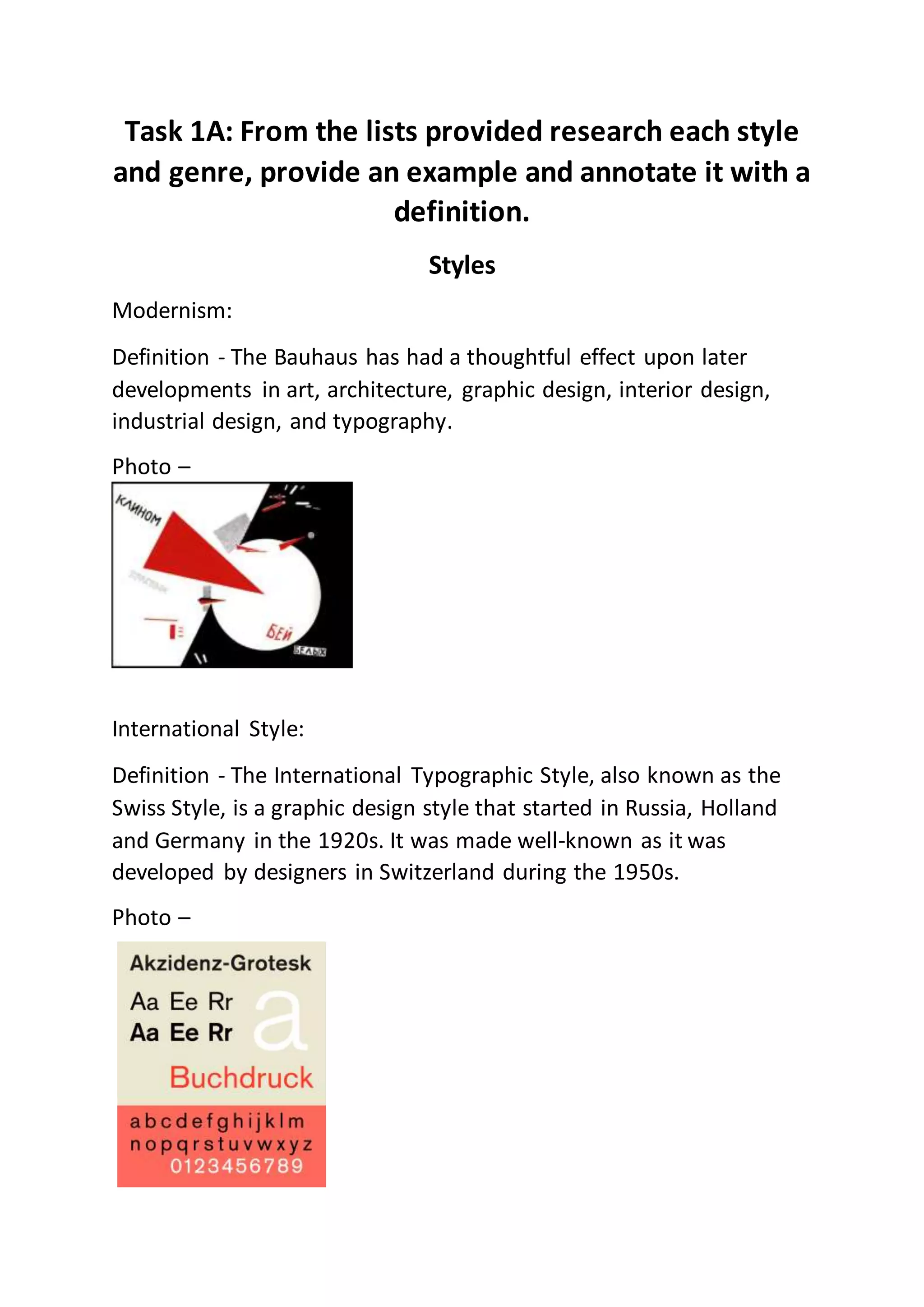 Task 1A: From the lists provided research each style
and genre, provide an example and annotate it with a
definition.
Styles
Modernism:
Definition - The Bauhaus has had a thoughtful effect upon later
developments in art, architecture, graphic design, interior design,
industrial design, and typography.
Photo –
International Style:
Definition - The International Typographic Style, also known as the
Swiss Style, is a graphic design style that started in Russia, Holland
and Germany in the 1920s. It was made well-known as it was
developed by designers in Switzerland during the 1950s.
Photo –
 