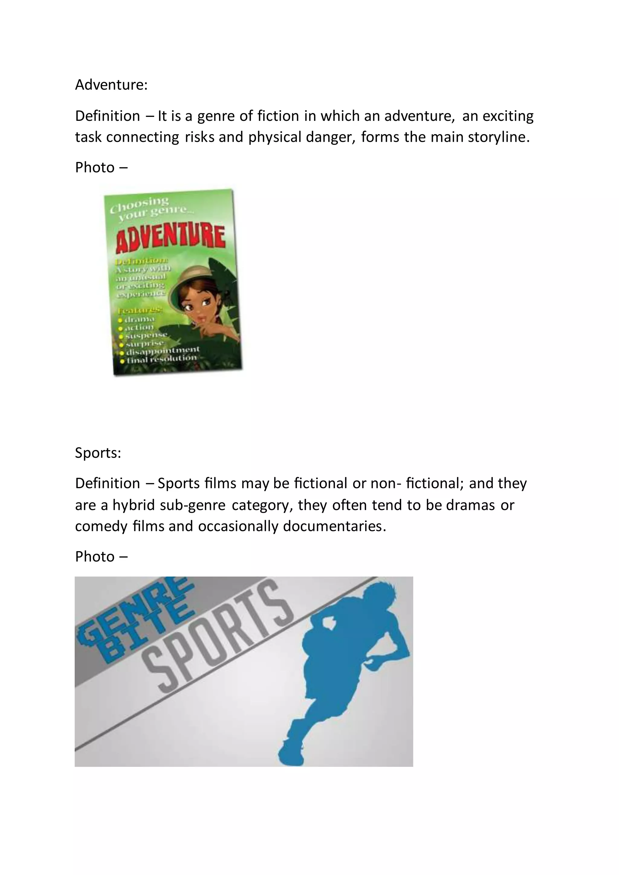 Adventure:
Definition – It is a genre of fiction in which an adventure, an exciting
task connecting risks and physical danger, forms the main storyline.
Photo –
Sports:
Definition – Sports ﬁlms may be ﬁctional or non- ﬁctional; and they
are a hybrid sub-genre category, they often tend to be dramas or
comedy ﬁlms and occasionally documentaries.
Photo –
 