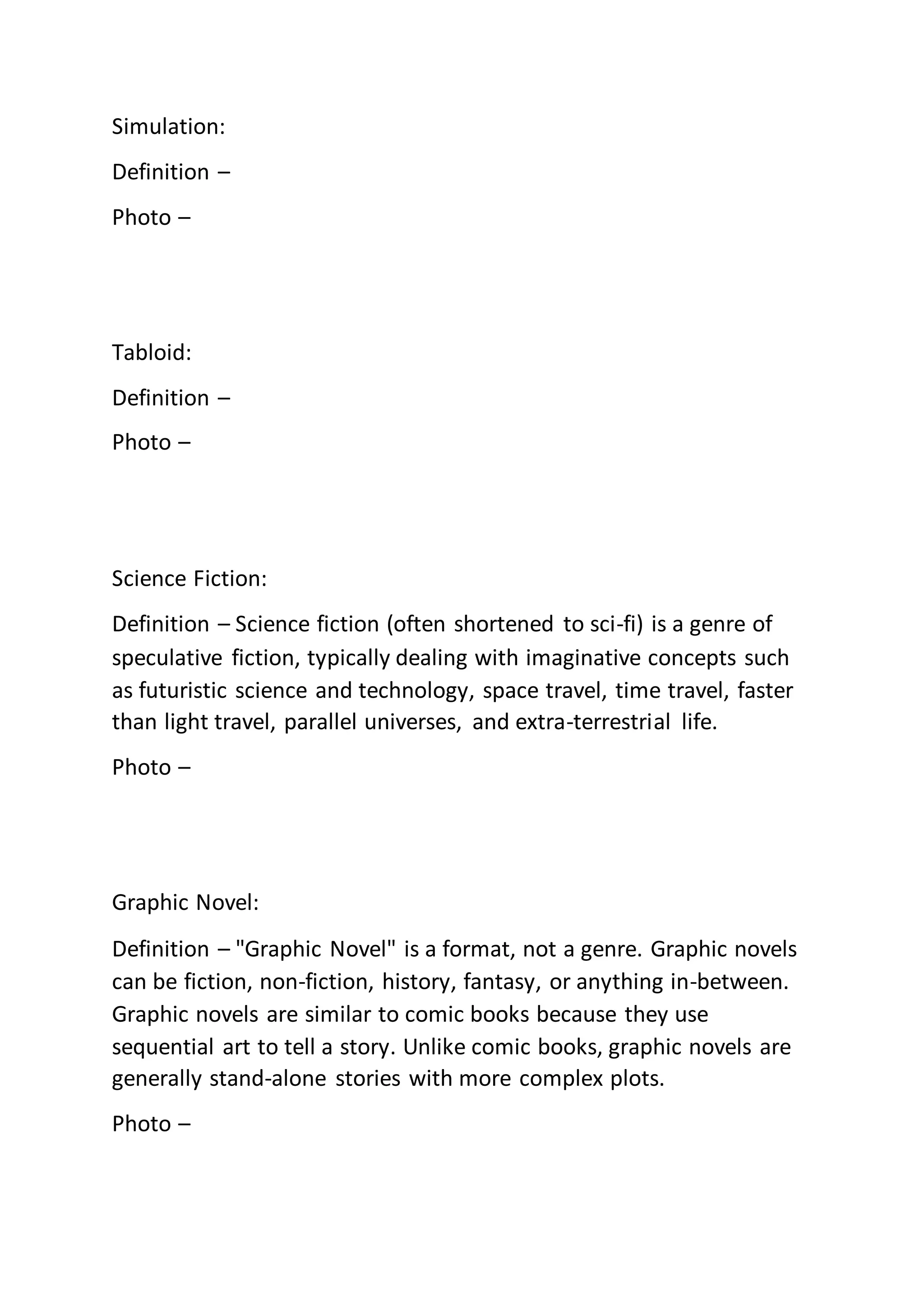 Simulation:
Definition –
Photo –
Tabloid:
Definition –
Photo –
Science Fiction:
Definition – Science fiction (often shortened to sci-fi) is a genre of
speculative fiction, typically dealing with imaginative concepts such
as futuristic science and technology, space travel, time travel, faster
than light travel, parallel universes, and extra-terrestrial life.
Photo –
Graphic Novel:
Definition – "Graphic Novel" is a format, not a genre. Graphic novels
can be fiction, non-fiction, history, fantasy, or anything in-between.
Graphic novels are similar to comic books because they use
sequential art to tell a story. Unlike comic books, graphic novels are
generally stand-alone stories with more complex plots.
Photo –
 