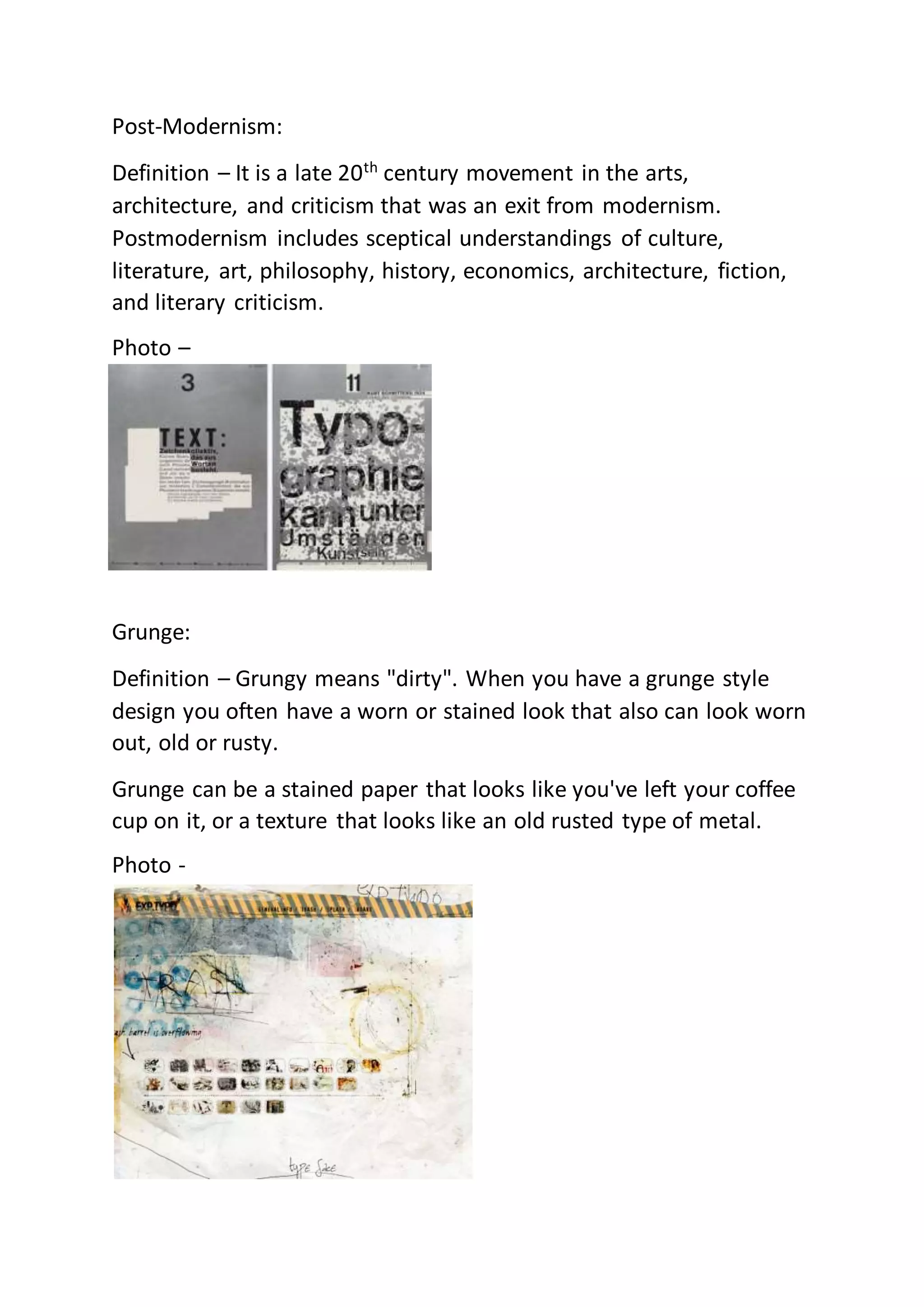Post-Modernism:
Definition – It is a late 20th
century movement in the arts,
architecture, and criticism that was an exit from modernism.
Postmodernism includes sceptical understandings of culture,
literature, art, philosophy, history, economics, architecture, fiction,
and literary criticism.
Photo –
Grunge:
Definition – Grungy means "dirty". When you have a grunge style
design you often have a worn or stained look that also can look worn
out, old or rusty.
Grunge can be a stained paper that looks like you've left your coffee
cup on it, or a texture that looks like an old rusted type of metal.
Photo -
 