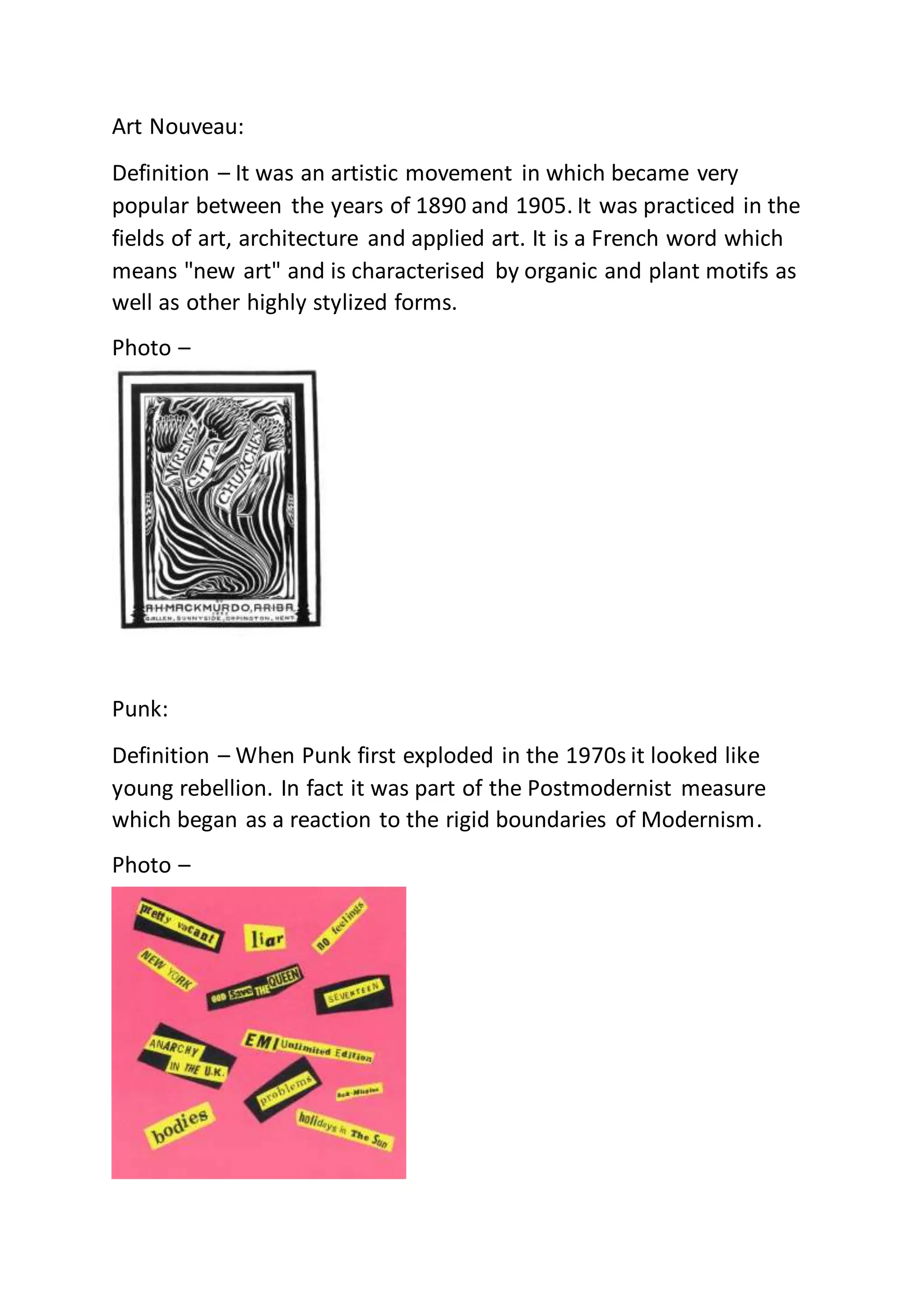 Art Nouveau:
Definition – It was an artistic movement in which became very
popular between the years of 1890 and 1905. It was practiced in the
fields of art, architecture and applied art. It is a French word which
means "new art" and is characterised by organic and plant motifs as
well as other highly stylized forms.
Photo –
Punk:
Definition – When Punk first exploded in the 1970s it looked like
young rebellion. In fact it was part of the Postmodernist measure
which began as a reaction to the rigid boundaries of Modernism.
Photo –
 