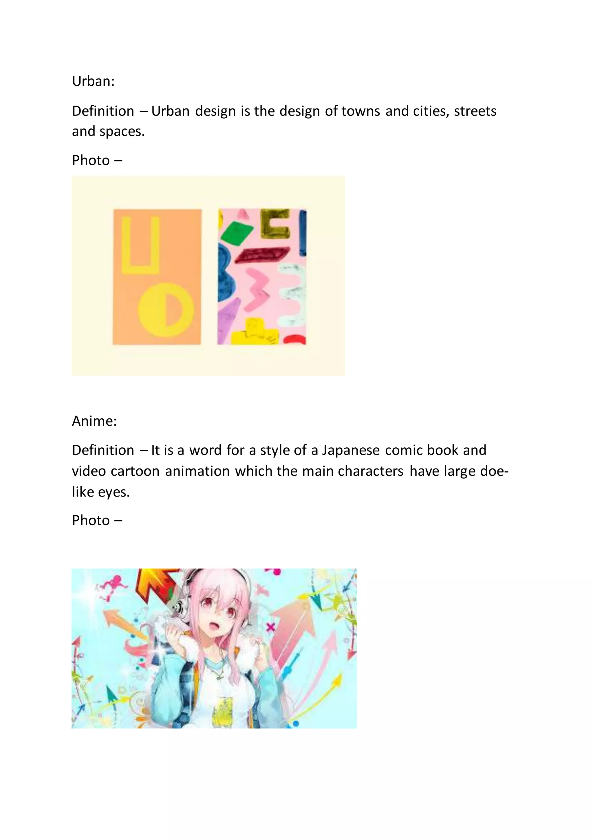 Urban:
Definition – Urban design is the design of towns and cities, streets
and spaces.
Photo –
Anime:
Definition – It is a word for a style of a Japanese comic book and
video cartoon animation which the main characters have large doe-
like eyes.
Photo –
 