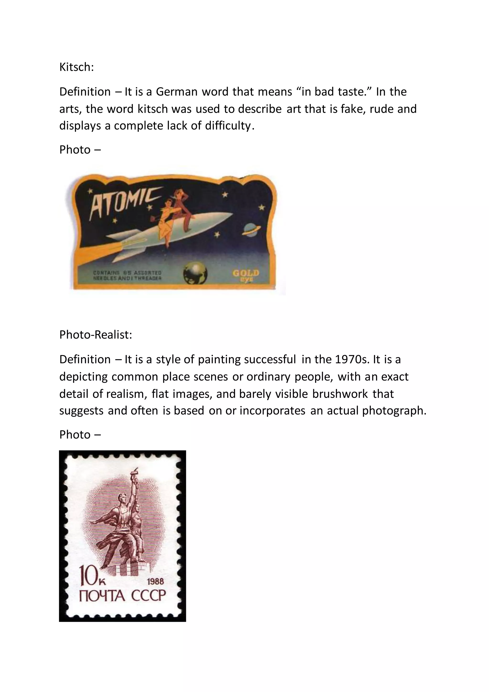 Kitsch:
Definition – It is a German word that means “in bad taste.” In the
arts, the word kitsch was used to describe art that is fake, rude and
displays a complete lack of difficulty.
Photo –
Photo-Realist:
Definition – It is a style of painting successful in the 1970s. It is a
depicting common place scenes or ordinary people, with an exact
detail of realism, flat images, and barely visible brushwork that
suggests and often is based on or incorporates an actual photograph.
Photo –
 