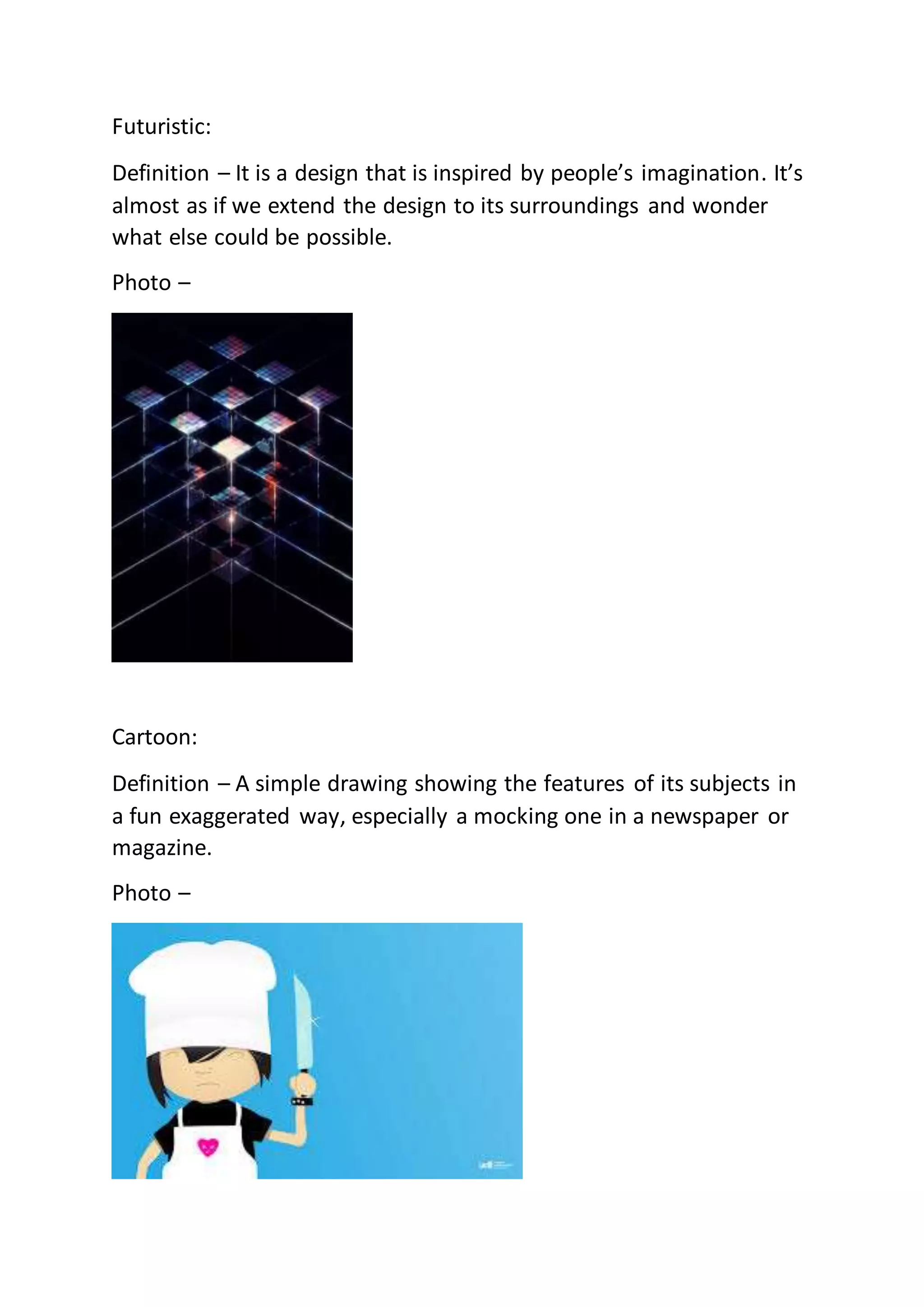 Futuristic:
Definition – It is a design that is inspired by people’s imagination. It’s
almost as if we extend the design to its surroundings and wonder
what else could be possible.
Photo –
Cartoon:
Definition – A simple drawing showing the features of its subjects in
a fun exaggerated way, especially a mocking one in a newspaper or
magazine.
Photo –
 