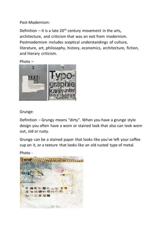 Post-Modernism:
Definition – It is a late 20th
century movement in the arts,
architecture, and criticism that was an exit from modernism.
Postmodernism includes sceptical understandings of culture,
literature, art, philosophy, history, economics, architecture, fiction,
and literary criticism.
Photo –
Grunge:
Definition – Grungy means "dirty". When you have a grunge style
design you often have a worn or stained look that also can look worn
out, old or rusty.
Grunge can be a stained paper that looks like you've left your coffee
cup on it, or a texture that looks like an old rusted type of metal.
Photo -
 