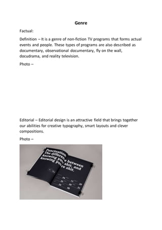 Genre
Factual:
Definition – It is a genre of non-fiction TV programs that forms actual
events and people. These types of programs are also described as
documentary, observational documentary, fly on the wall,
docudrama, and reality television.
Photo –
Editorial – Editorial design is an attractive field that brings together
our abilities for creative typography, smart layouts and clever
compositions.
Photo –
 