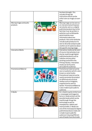 has beenbrought.This
includesthingslike
instructionswhichcanbe
eitherseenasimagesoreven
text.
Movingimagesandaudio
products
Movingimage can be seenas
an interactivitybuthowever
can alsobe seenas a digital
publishedproductdue tothe
fact that itcan be writtenin
websitessuchasWikipedia
whichholdthe most
informationaboutany
products.Alsosome websites
include audioproductonits
ownto describe andpersuade
anothersetof audience about
the specificmovingimage.
Interactive Media Interactive mediacanbe seen
of course interactivelyorcan
alsobe readthroughdigital
publishedproductssuchas
subtitlesandanyother
wordingusedwithinthe
filmingindustry.Interactive
mediacan be foundto
persuade the audience.
Promotional Material Promotional material canbe
seenonwebsiteswhichisalso
knownas social media.
Promotional material canbe
usedto promote the product
on differentsetsof social
mediassuchas Instagram,
snapchatand as well as
twitter.PromotionalMaterial
isalso made to persuade its
audience.
E-Books An e-bookisquite similartoan
e-newspaperandmagazine
but an e-bookcontainsall the
possible bookswhichcanbe
readthrough thingslike
technologyaswell as
smartphones,tabletsand
mainlykindles.E-Booksare
one of the mostpopulardigital
publishedproductsmade and
ismade topersuade the
audience inbuyingdifferent
setsof booksfromthe kindle
 