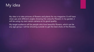 My idea
My idea is to take pictures of flowers and plants for my magazine. It will have
close ups and different angles showing the colourful flowers in my garden. I
will be using my own canon camera so its good quality.
My target audience will be people who love beautiful flowers, which can be
any age group. I will be shooting outside to get the best shots of the flowers.
 