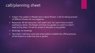 call/planning sheet
? Subject: the subject is lifestyle and is about flowers. I will be taking pictures
of different flowers for my magazine.
? Resources: All the resources I will need I own. So I wont have to book
anything to shoot. The flowers are from my garden or a park so I dont
need to buy them. Or ask for access in the park or my garden
? Bookings: no bookings
? Test shots: I will have some test shots before I publish the official pictures
of the flowers to make the shot is perfect.
 