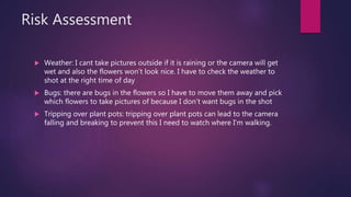 Risk Assessment
? Weather: I cant take pictures outside if it is raining or the camera will get
wet and also the flowers wont look nice. I have to check the weather to
shot at the right time of day
? Bugs: there are bugs in the flowers so I have to move them away and pick
which flowers to take pictures of because I dont want bugs in the shot
? Tripping over plant pots: tripping over plant pots can lead to the camera
falling and breaking to prevent this I need to watch where I'm walking.
 
