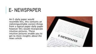 E- NEWSPAPER
An E-daily paper would
resemble this, this contains an
indistinguishable correct things
from a typical paper daily paper
however this would incorporate
intuitive pictures. These
intuitive pictures enable you to
get to more insights about the
news article
 