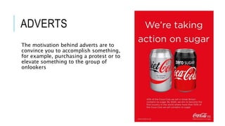 ADVERTS
The motivation behind adverts are to
convince you to accomplish something,
for example, purchasing a protest or to
elevate something to the group of
onlookers
 