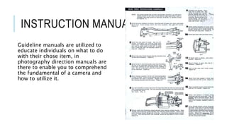 INSTRUCTION MANUAL
Guideline manuals are utilized to
educate individuals on what to do
with their chose item, in
photography direction manuals are
there to enable you to comprehend
the fundamental of a camera and
how to utilize it.
 