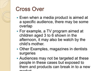 Cross Over
 Even when a media product is aimed at
  a specific audience, there may be some
  overlap
 For example, a TV program aimed at
  children aged 3 to 6 shown in the
  afternoon, it may also be watch by the
  child’s mother.
 Other Examples, magazines in dentists
  surgeries
 Audiences may not be targeted at these
  people in these cases but exposed to
  them and products can break in to a new
 