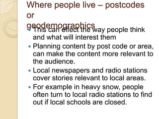 Where people live – postcodes
or
geodemographics people think
 This can effect the way
  and what will interest them
 Planning content by post code or area,
  can make the content more relevant to
  the audience.
 Local newspapers and radio stations
  cover stories relevant to local areas.
 For example in heavy snow, people
  often turn to local radio stations to find
  out if local schools are closed.
 
