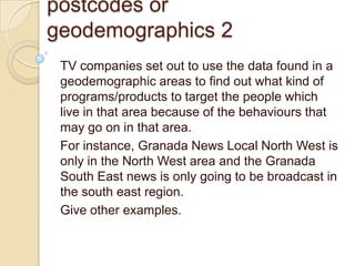 postcodes or
geodemographics 2
 TV companies set out to use the data found in a
 geodemographic areas to find out what kind of
 programs/products to target the people which
 live in that area because of the behaviours that
 may go on in that area.
 For instance, Granada News Local North West is
 only in the North West area and the Granada
 South East news is only going to be broadcast in
 the south east region.
 Give other examples.
 