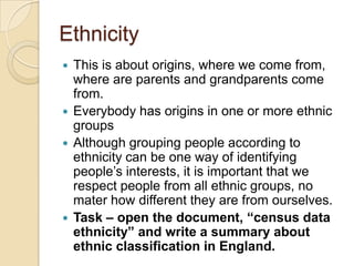 Ethnicity
 This is about origins, where we come from,
  where are parents and grandparents come
  from.
 Everybody has origins in one or more ethnic
  groups
 Although grouping people according to
  ethnicity can be one way of identifying
  people’s interests, it is important that we
  respect people from all ethnic groups, no
  mater how different they are from ourselves.
 Task – open the document, “census data
  ethnicity” and write a summary about
  ethnic classification in England.
 